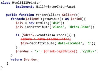 class HtmlBillPrinter
implements BillPrinterInterface{
public function render(Client $client){
foreach($client->getDrinks() as $drink){
$div = new HtmlTag('div');
$div->addAttribute('class', 'drink-line');
if ($drink->containsAlcohol()) {
return ' data-alcohol="1"';
$div->addAttribute('data-alcohol', '1');
}
$render.= '>'. $drink->getPrice() .'</div>';
}
return $render;
}
}
 