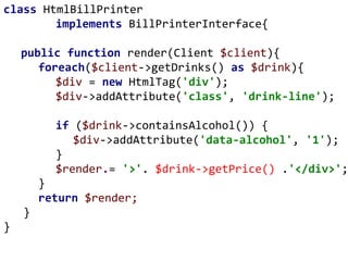 class HtmlBillPrinter
implements BillPrinterInterface{
public function render(Client $client){
foreach($client->getDrinks() as $drink){
$div = new HtmlTag('div');
$div->addAttribute('class', 'drink-line');
if ($drink->containsAlcohol()) {
$div->addAttribute('data-alcohol', '1');
}
$render.= '>'. $drink->getPrice() .'</div>';
}
return $render;
}
}
 