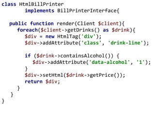 class HtmlBillPrinter
implements BillPrinterInterface{
public function render(Client $client){
foreach($client->getDrinks() as $drink){
$div = new HtmlTag('div');
$div->addAttribute('class', 'drink-line');
if ($drink->containsAlcohol()) {
$div->addAttribute('data-alcohol', '1');
}
$div->setHtml($drink->getPrice());
return $div;
}
}
}
 