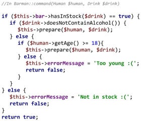 //In Barman::command(Human $human, Drink $drink)
if ($this->bar->hasInStock($drink) == true) {
if ($drink->doesNotContainAlcohol()) {
$this->prepare($human, $drink);
} else {
if ($human->getAge() >= 18){
$this->prepare($human, $drink);
} else {
$this->errorMessage = 'Too young :(';
return false;
}
}
} else {
$this->errorMessage = 'Not in stock :(';
return false;
}
return true;
 