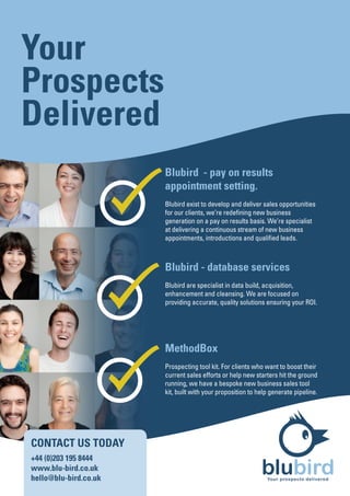 Your
Prospects
Delivered
                       Blubird - pay on results
                       appointment setting.
                       Blubird exist to develop and deliver sales opportunities
                       for our clients, we’re redefining new business
                       generation on a pay on results basis. We’re specialist
                       at delivering a continuous stream of new business
                       appointments, introductions and qualified leads.



                       Blubird - database services
                       Blubird are specialist in data build, acquisition,
                       enhancement and cleansing. We are focused on
                       providing accurate, quality solutions ensuring your ROI.




                       MethodBox
                       Prospecting tool kit. For clients who want to boost their
                       current sales efforts or help new starters hit the ground
                       running, we have a bespoke new business sales tool
                       kit, built with your proposition to help generate pipeline.




CONTACT US TODAY
+44 (0)203 195 8444
www.blu-bird.co.uk
hello@blu-bird.co.uk
                                                            blubird
                                                              Your prospects delivered
 
