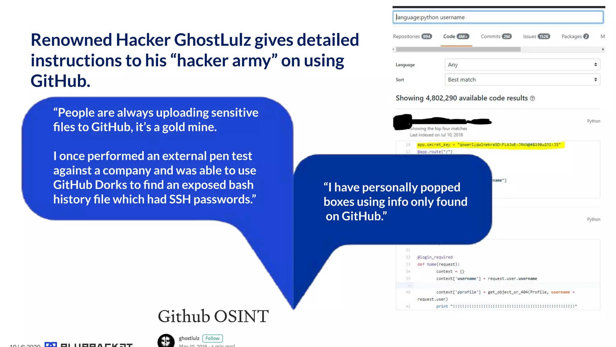 Renowned Hacker GhostLulz gives detailed
instructions to his “hacker army” on using
GitHub.
“People are always uploading sensitive
ﬁles to GitHub, it’s a gold mine.
I once performed an external pen test
against a company and was able to use
GitHub Dorks to ﬁnd an exposed bash
history ﬁle which had SSH passwords.”
“I have personally popped
boxes using info only found
on GitHub.”
 