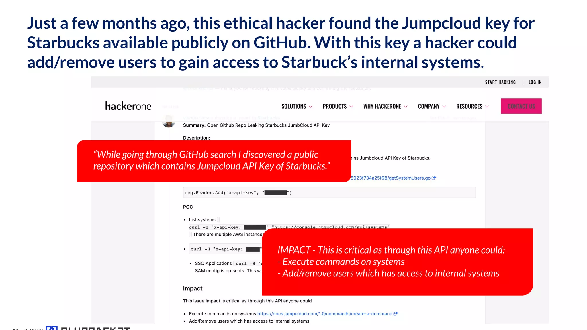 Code Security
Threat #1
Just a few months ago, this ethical hacker found the Jumpcloud key for
Starbucks available publicly on GitHub. With this key a hacker could
add/remove users to gain access to Starbuck’s internal systems.
“While going through GitHub search I discovered a public
repository which contains Jumpcloud API Key of Starbucks.”
IMPACT - This is critical as through this API anyone could:
- Execute commands on systems
- Add/remove users which has access to internal systems
 