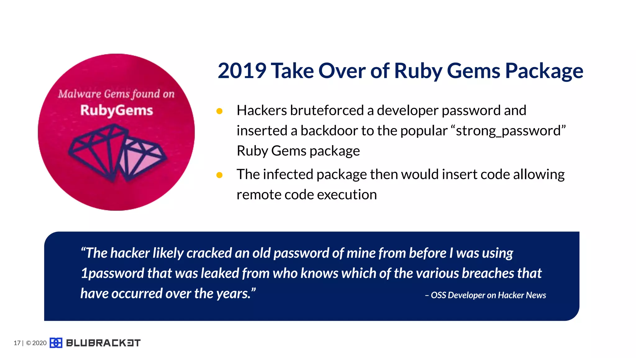 ● Hackers bruteforced a developer password and
inserted a backdoor to the popular “strong_password”
Ruby Gems package
● The infected package then would insert code allowing
remote code execution
2019 Take Over of Ruby Gems Package
“The hacker likely cracked an old password of mine from before I was using
1password that was leaked from who knows which of the various breaches that
have occurred over the years.” – OSS Developer on Hacker News
17 | © 2020
 
