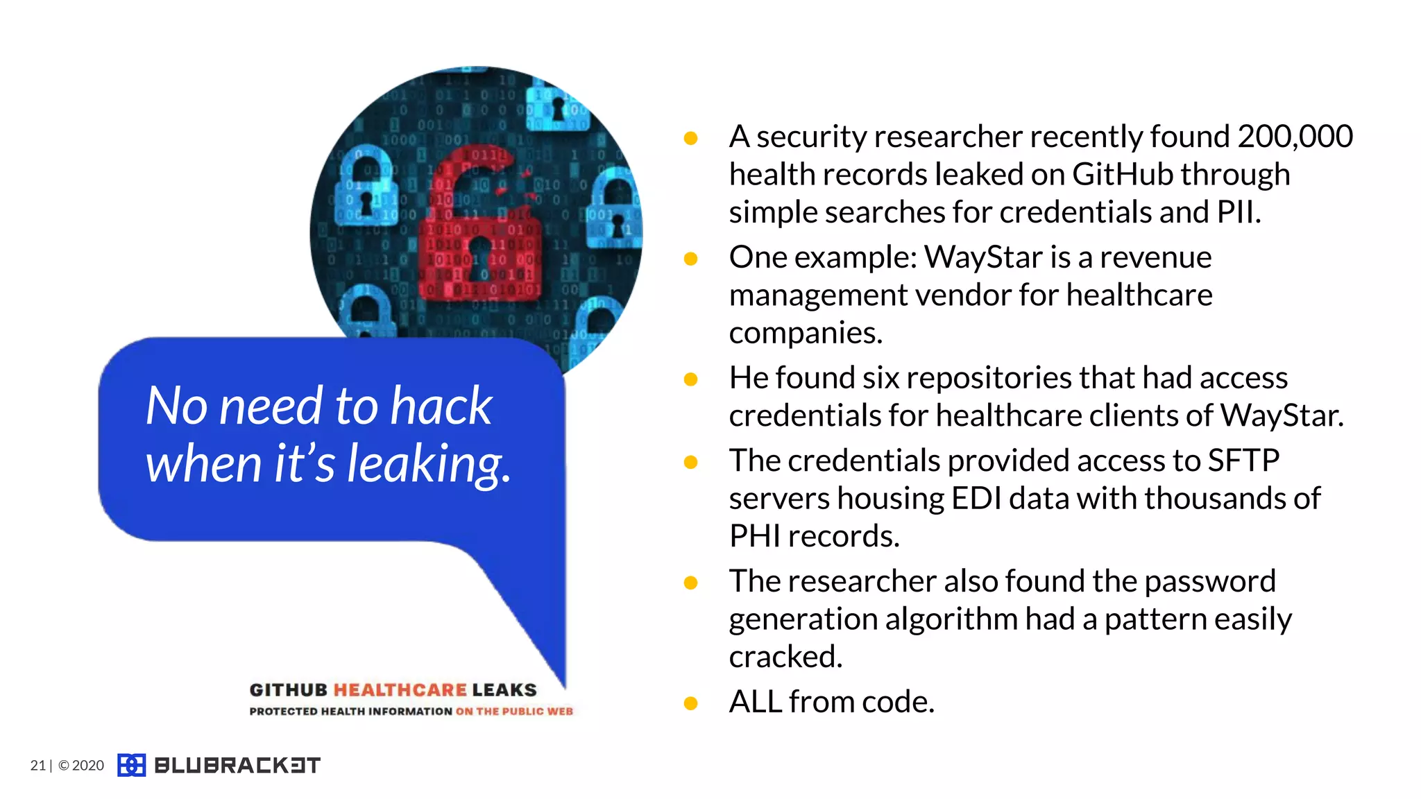 Code Security
Threat #1
● A security researcher recently found 200,000
health records leaked on GitHub through
simple searches for credentials and PII.
● One example: WayStar is a revenue
management vendor for healthcare
companies.
● He found six repositories that had access
credentials for healthcare clients of WayStar.
● The credentials provided access to SFTP
servers housing EDI data with thousands of
PHI records.
● The researcher also found the password
generation algorithm had a pattern easily
cracked.
● ALL from code.
No need to hack
when it’s leaking.
21 | © 2020
 