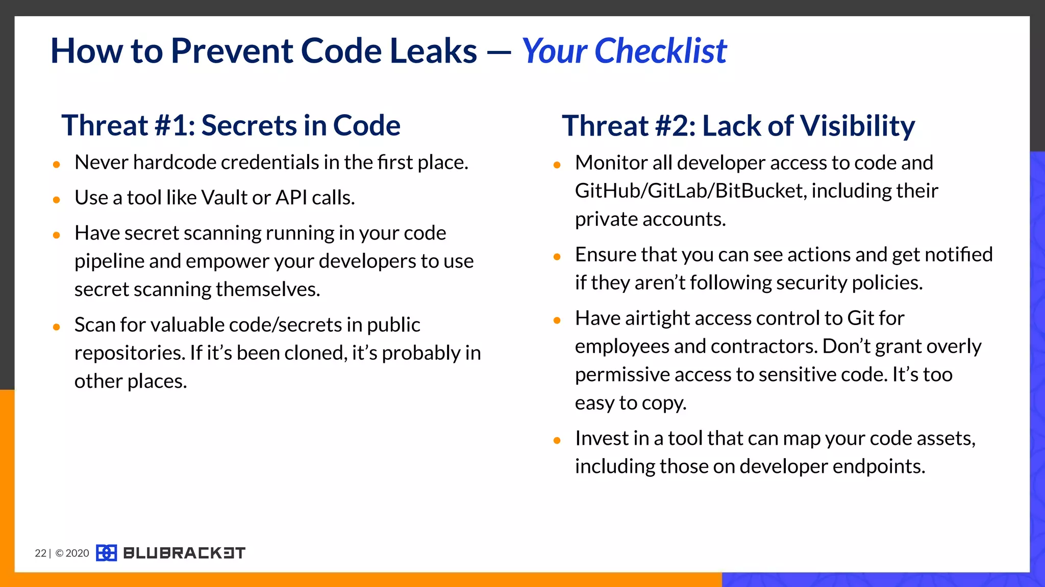How to Prevent Code Leaks — Your Checklist
Threat #2: Lack of Visibility
● Monitor all developer access to code and
GitHub/GitLab/BitBucket, including their
private accounts.
● Ensure that you can see actions and get notiﬁed
if they aren’t following security policies.
● Have airtight access control to Git for
employees and contractors. Don’t grant overly
permissive access to sensitive code. It’s too
easy to copy.
● Invest in a tool that can map your code assets,
including those on developer endpoints.
Threat #1: Secrets in Code
● Never hardcode credentials in the ﬁrst place.
● Use a tool like Vault or API calls.
● Have secret scanning running in your code
pipeline and empower your developers to use
secret scanning themselves.
● Scan for valuable code/secrets in public
repositories. If it’s been cloned, it’s probably in
other places.
22 | © 2020
 