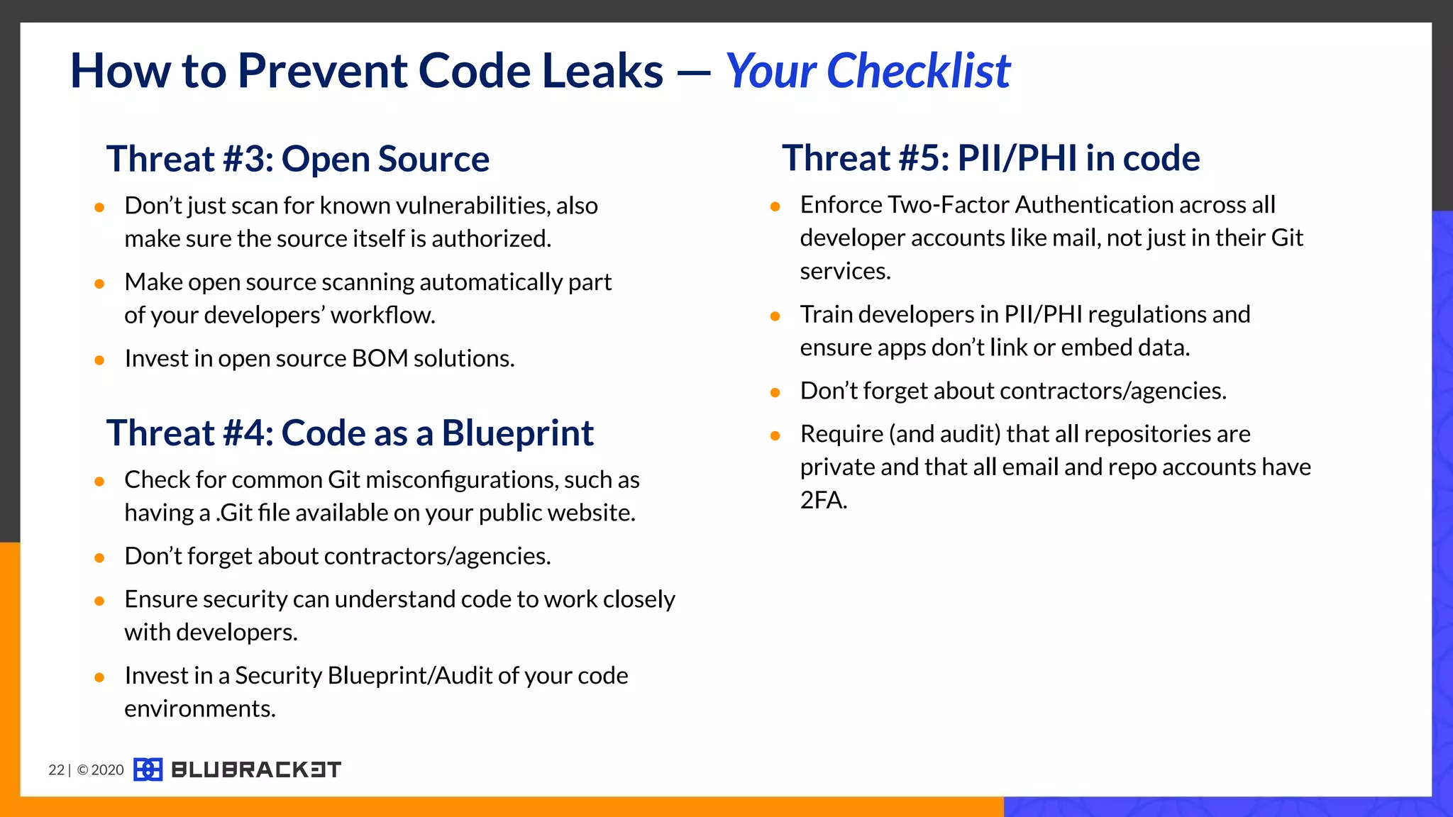 How to Prevent Code Leaks — Your Checklist
Threat #4: Code as a Blueprint
● Check for common Git misconﬁgurations, such as
having a .Git ﬁle available on your public website.
● Don’t forget about contractors/agencies.
● Ensure security can understand code to work closely
with developers.
● Invest in a Security Blueprint/Audit of your code
environments.
Threat #3: Open Source
● Don’t just scan for known vulnerabilities, also
make sure the source itself is authorized.
● Make open source scanning automatically part
of your developers’ workﬂow.
● Invest in open source BOM solutions.
22 | © 2020
Threat #5: PII/PHI in code
● Enforce Two-Factor Authentication across all
developer accounts like mail, not just in their Git
services.
● Train developers in PII/PHI regulations and
ensure apps don’t link or embed data.
● Don’t forget about contractors/agencies.
● Require (and audit) that all repositories are
private and that all email and repo accounts have
2FA.
 