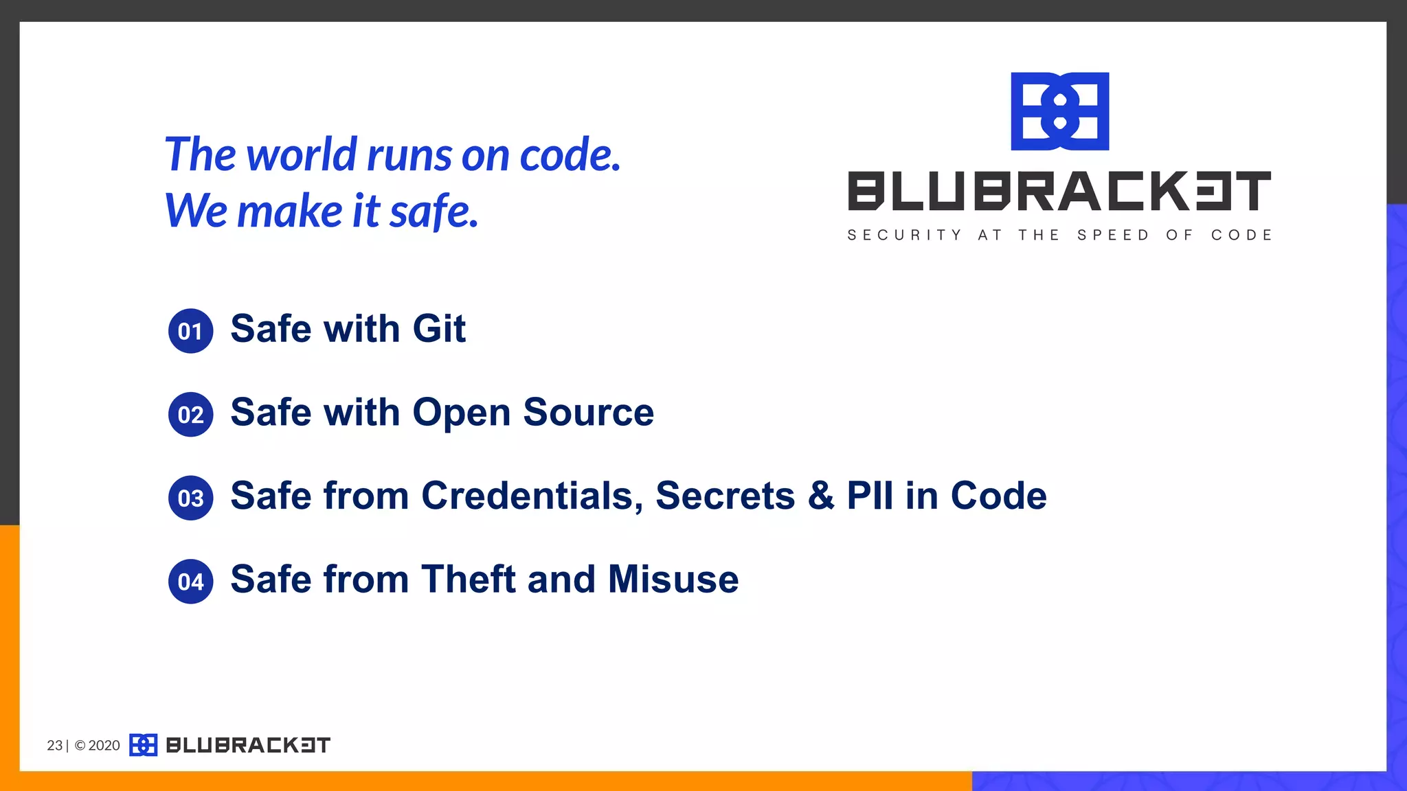01 Safe with Git
03 Safe from Credentials, Secrets & PII in Code
04 Safe from Theft and Misuse
02 Safe with Open Source
The world runs on code.
We make it safe.
23 | © 2020
 