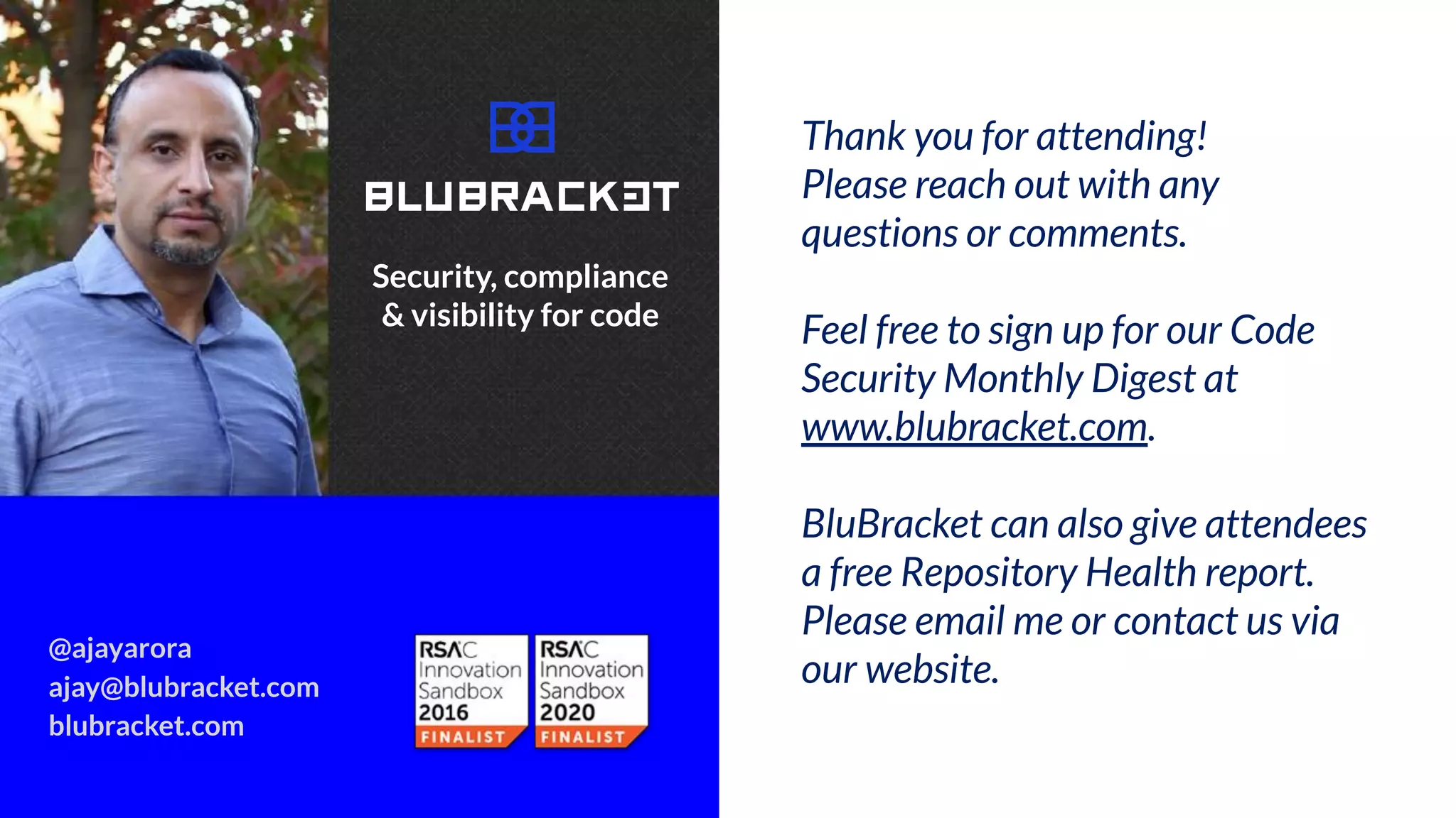 Thank you! Please reach out with any
comments or questions.
Thank you for attending!
Please reach out with any
questions or comments.
Feel free to sign up for our Code
Security Monthly Digest at
www.blubracket.com.
BluBracket can also give attendees
a free Repository Health report.
Please email me or contact us via
our website.
@ajayarora
ajay@blubracket.com
blubracket.com
Security, compliance
& visibility for code
 