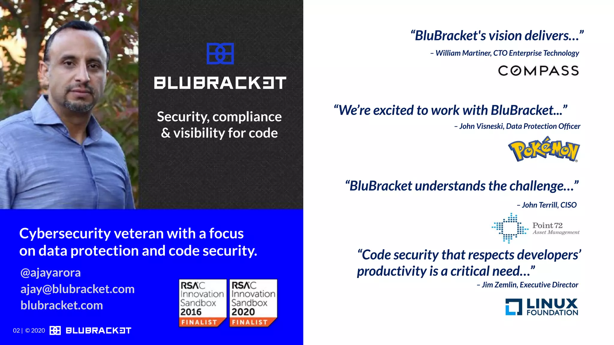 – John Terrill, CISO
Cybersecurity veteran with a focus
on data protection and code security.
– William Martiner, CTO Enterprise Technology
– John Visneski, Data Protection Ofﬁcer
“BluBracket understands the challenge…”
“Code security that respects developers’
productivity is a critical need…”@ajayarora
ajay@blubracket.com
blubracket.com
– Jim Zemlin, Executive Director
“BluBracket's vision delivers…”
“We’re excited to work with BluBracket...”Security, compliance
& visibility for code
02 | © 2020
 