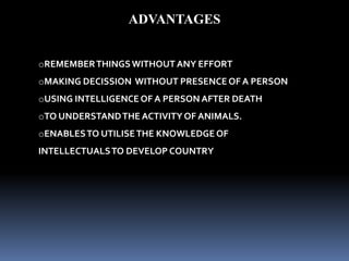 ADVANTAGES
oREMEMBERTHINGSWITHOUT ANY EFFORT
oMAKING DECISSION WITHOUT PRESENCE OF A PERSON
oUSING INTELLIGENCE OF A PERSON AFTER DEATH
oTO UNDERSTANDTHE ACTIVITYOF ANIMALS.
oENABLESTO UTILISETHE KNOWLEDGE OF
INTELLECTUALSTO DEVELOP COUNTRY
 
