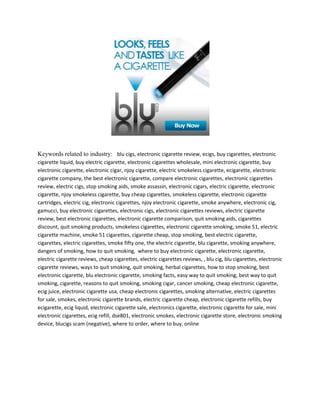 Keywords related to industry:   blu cigs, electronic cigarette review, ecigs, buy cigarettes, electronic cigarette liquid, buy electric cigarette, electronic cigarettes wholesale, mini electronic cigarette, buy electronic cigarette, electronic cigar, njoy cigarette, electric smokeless cigarette, ecigarette, electronic cigarette company, the best electronic cigarette, compare electronic cigarettes, electronic cigarettes review, electric cigs, stop smoking aids, smoke assassin, electronic cigars, electric cigarette, electronic cigarette, njoy smokeless cigarette, buy cheap cigarettes, smokeless cigarette, electronic cigarette cartridges, electric cig, electronic cigarettes, njoy electronic cigarette, smoke anywhere, electronic cig, gamucci, buy electronic cigarettes, electronic cigs, electronic cigarettes reviews, electric cigarette review, best electronic cigarettes, electronic cigarette comparison, quit smoking aids, cigarettes discount, quit smoking products, smokeless cigarettes, electronic cigarette smoking, smoke 51, electric cigarette machine, smoke 51 cigarettes, cigarette cheap, stop smoking, best electric cigarette, cigarettes, electric cigarettes, smoke fifty one, the electric cigarette, blu cigarette, smoking anywhere, dangers of smoking, how to quit smoking,  where to buy electronic cigarette, electronic cigarette, electric cigarette reviews, cheap cigarettes, electric cigarettes reviews, , blu cig, blu cigarettes, electronic cigarette reviews, ways to quit smoking, quit smoking, herbal cigarettes, how to stop smoking, best electronic cigarette, blu electronic cigarette, smoking facts, easy way to quit smoking, best way to quit smoking, cigarette, reasons to quit smoking, smoking cigar, cancer smoking, cheap electronic cigarette, ecig juice, electronic cigarette usa, cheap electronic cigarettes, smoking alternative, electric cigarettes for sale, smokes, electronic cigarette brands, electric cigarette cheap, electronic cigarette refills, buy ecigarette, ecig liquid, electronic cigarette sale, electronics cigarette, electronic cigarette for sale, mini electronic cigarettes, ecig refill, dse801, electronic smokes, electronic cigarette store, electronic smoking device, blucigs scam (negative), where to order, where to buy, online<br />