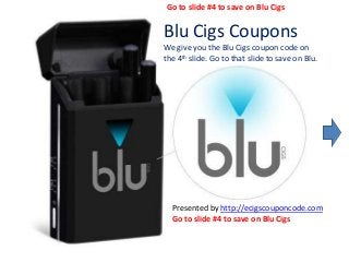 Blu Cigs Coupons
We give you the Blu Cigs coupon code on
the 4th slide. Go to that slide to save on Blu.
Presented by http://ecigscouponcode.com
Go to slide #4 to save on Blu Cigs
Go to slide #4 to save on Blu Cigs
 