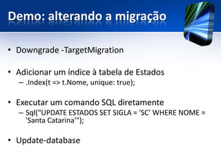 Demo: alterando a migração

• Downgrade -TargetMigration

• Adicionar um índice à tabela de Estados
  – .Index(t => t.Nome, unique: true);

• Executar um comando SQL diretamente
  – Sql("UPDATE ESTADOS SET SIGLA = 'SC' WHERE NOME =
    'Santa Catarina'");

• Update-database
 