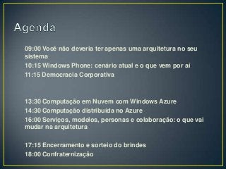 09:00 Você não deveria ter apenas uma arquitetura no seu
sistema
10:15 Windows Phone: cenário atual e o que vem por aí
11:15 Democracia Corporativa



13:30 Computação em Nuvem com Windows Azure
14:30 Computação distribuída no Azure
16:00 Serviços, modelos, personas e colaboração: o que vai
mudar na arquitetura

17:15 Encerramento e sorteio do brindes
18:00 Confraternização
 