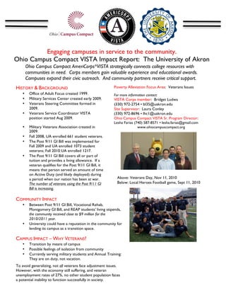 Engaging campuses in service to the community.
Ohio Campus Compact VISTA Impact Report: The University of Akron
                                                  	
  
        Ohio Campus Compact AmeriCorps*VISTA strategically connects college resources with
        communities in need. Corps members gain valuable experience and educational awards.
        Campuses expand their civic outreach. And community partners receive critical support.
        	
  
HISTORY & BACKGROUND                                              Poverty Alleviation Focus Area: Veterans Issues
    •          Office of Adult Focus created 1999.                For more information contact:
    •          Military Services Center created early 2009.       VISTA Corps member: Bridget Ludwa
    •          Veterans Steering Committee formed in              (330) 972-2754 • bl35@uakron.edu
               2009.                                              Site Supervisor: Laura Conley
    •          Veterans Service Coordinator VISTA                 (330) 972-8696 • lhc1@uakron.edu
               position started Aug 2009.                         Ohio Campus Compact VISTA Sr. Program Director:
                                                                  Lesha Farias (740) 587-8571 • lesha.farias@gmail.com
    •          Military Veterans Association created in                          www.ohiocampuscompact.org
               2009.                                              	
  
    •          Fall 2008, UA enrolled 661 student veterans.
    •          The Post 9/11 GI Bill was implemented for
               Fall 2009 and UA enrolled 1073 student
               veterans; Fall 2010 UA enrolled 1217.
    •          The Post 9/11 GI Bill covers all or part of
               tuition and provides a living allowance. If a
               veteran qualifies for the Post 9/11 GI Bill, it
               means that person served an amount of time
               on Active Duty (and likely deployed) during
                                                                                                                            	
  
               a period when our nation has been at war.                 Above: Veterans Day, Nov 11, 2010
               The number of veterans using the Post 9/11 GI             Below: Local Heroes Football game, Sept 11, 2010
               Bill is increasing.

AsOMMUNITY IMPACT
C one can see, these enrollment numbers are
increasing.
    • Between Post 9/11 GI Bill, Vocational Rehab,
        Montgomery GI Bill, and REAP students’ living stipends,
        the community received close to $9 million for the
        2010/2011 year.
    • University could have a reputation in the community for
        lending its campus as a transition space.

CAMPUS IMPACT – WHY VETERANS?
    •          Transition by means of campus
    •          Possible feelings of isolation from community
    •          Currently serving military students and Annual Training:
               They are on duty, not vacation.
To avoid generalizing, not all veterans face adjustment issues.
However, with the economy still suffering, and veteran
unemployment rates of 27%, no other student population faces
a potential inability to function successfully in society.
 