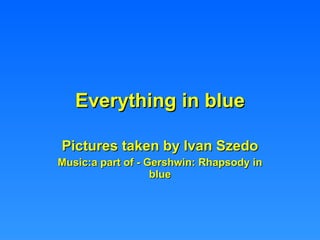 Everything in blue Pictures taken by Ivan Szedo Music:a part of - Gershwin: Rhapsody in blue 