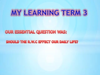 MY LEARNING TERM 3 OUR ESSENTIAL QUESTION WAS: SHOULD THE R.W.C EFFECT OUR DAILY LIFE? 