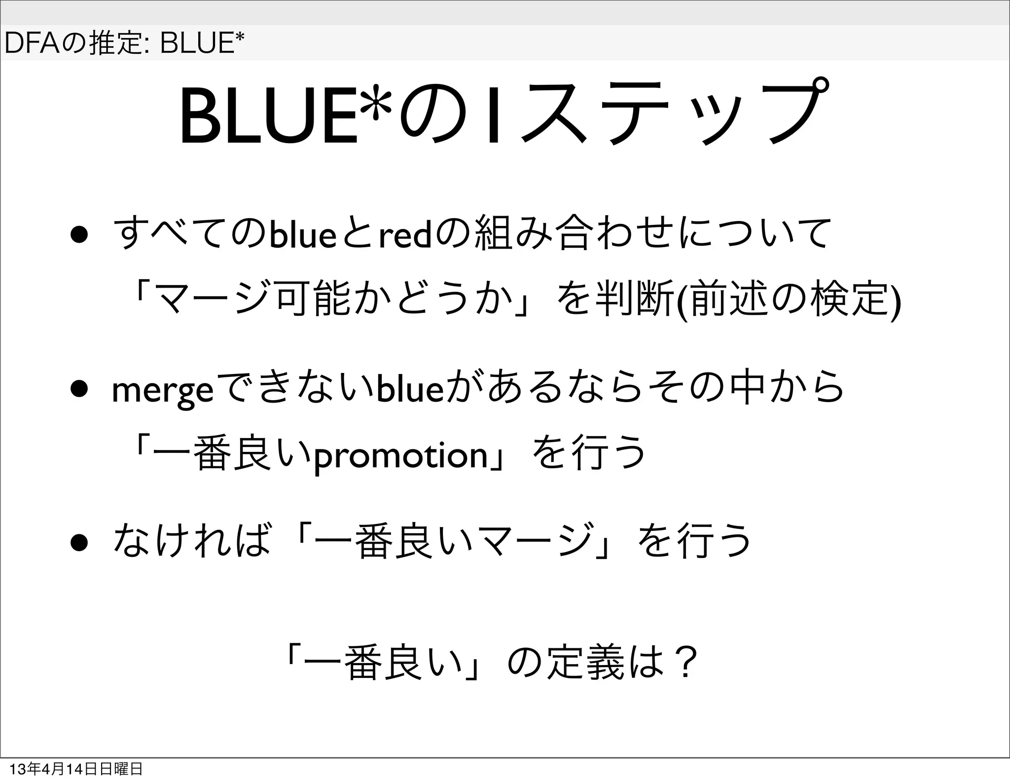  
DFAの推定: BLUE*


              BLUE*の1ステップ
    • すべてのblueとredの組み合わせについて
        「マージ可能かどうか」を判断(前述の検定)

    • mergeできないblueがあるならその中から
        「一番良いpromotion」を行う

    • なければ「一番良いマージ」を行う
                「一番良い」の定義は？

13年4月14日日曜日
 