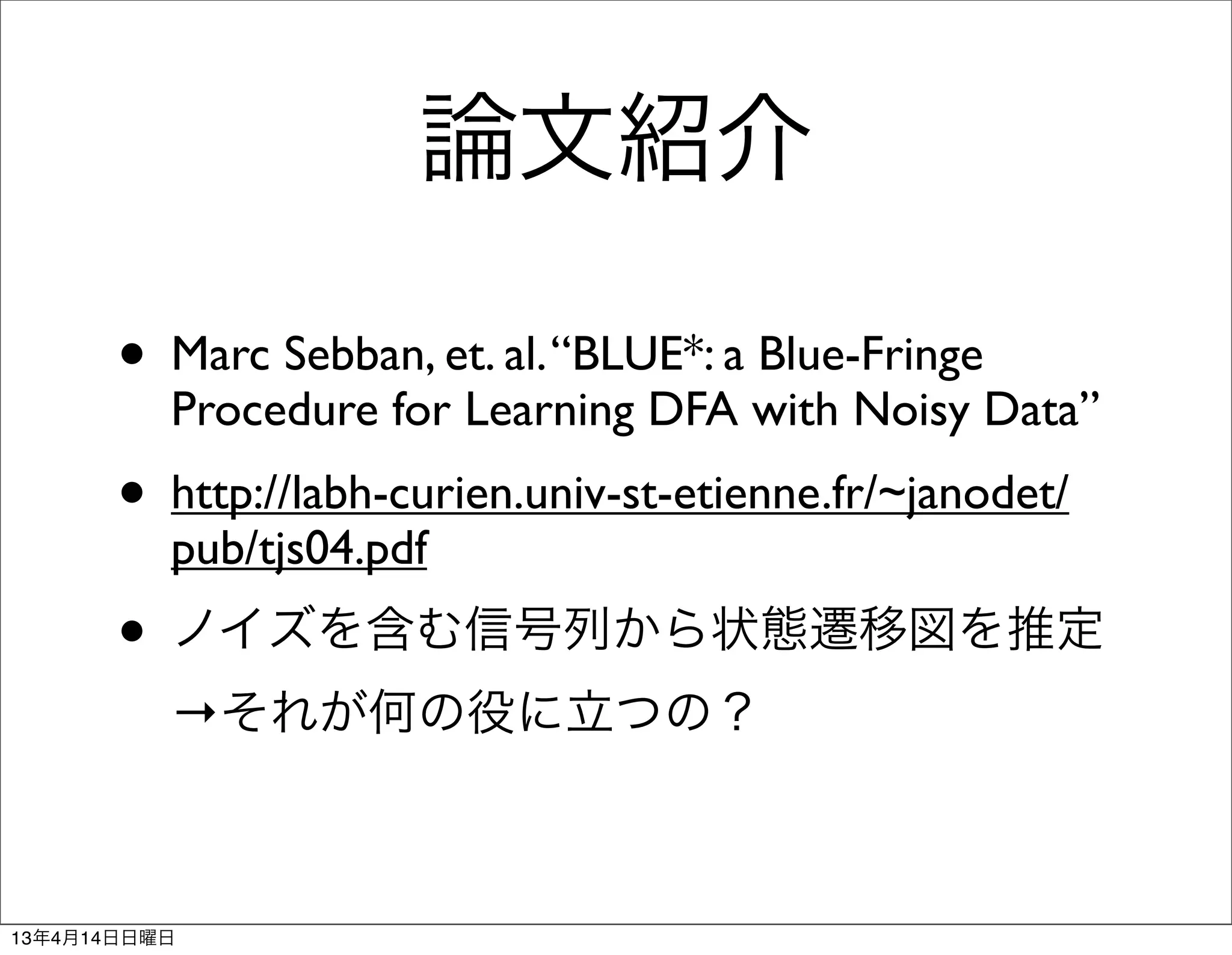 論文紹介

       • Marc Sebban, et. al. “BLUE*: a Blue-Fringe
          Procedure for Learning DFA with Noisy Data”
       • http://labh-curien.univ-st-etienne.fr/~janodet/
          pub/tjs04.pdf
       • ノイズを含む信号列から状態遷移図を推定
          →それが何の役に立つの？



13年4月14日日曜日
 