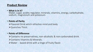 Product Review
• What is in it?
Water, sugar, acidity regulator, minerals, vitamins, energy, carbohydrate,
sodium, magnesium and potassium.
• Points of Parity
Flavored Drink which refreshes mind and body.
Quenches Thirst.
• Points of Difference
Contains no preservatives, non-alcoholic & non-carbonated drink.
Contains Vitamins & Minerals.
Water - based drink with a tinge of fruity flavor.
 