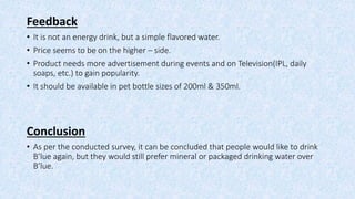 Feedback
• It is not an energy drink, but a simple flavored water.
• Price seems to be on the higher – side.
• Product needs more advertisement during events and on Television(IPL, daily
soaps, etc.) to gain popularity.
• It should be available in pet bottle sizes of 200ml & 350ml.
Conclusion
• As per the conducted survey, it can be concluded that people would like to drink
B’lue again, but they would still prefer mineral or packaged drinking water over
B’lue.
 
