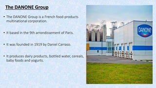The DANONE Group
• The DANONE Group is a French food-products
multinational corporation.
• It based in the 9th arrondissement of Paris.
• It was founded in 1919 by Daniel Carraso.
• It produces dairy products, bottled water, cereals,
baby foods and yogurts.
 