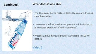 Continued.. What does it look like?
• The blue color bottle makes it looks like you are drinking
clear blue water.
• However, the flavoured water present in it is similar to
plain water except with "enhancements".
• Presently, B’lue flavoured water is available in 500 ml
bottles.
Video 2
 