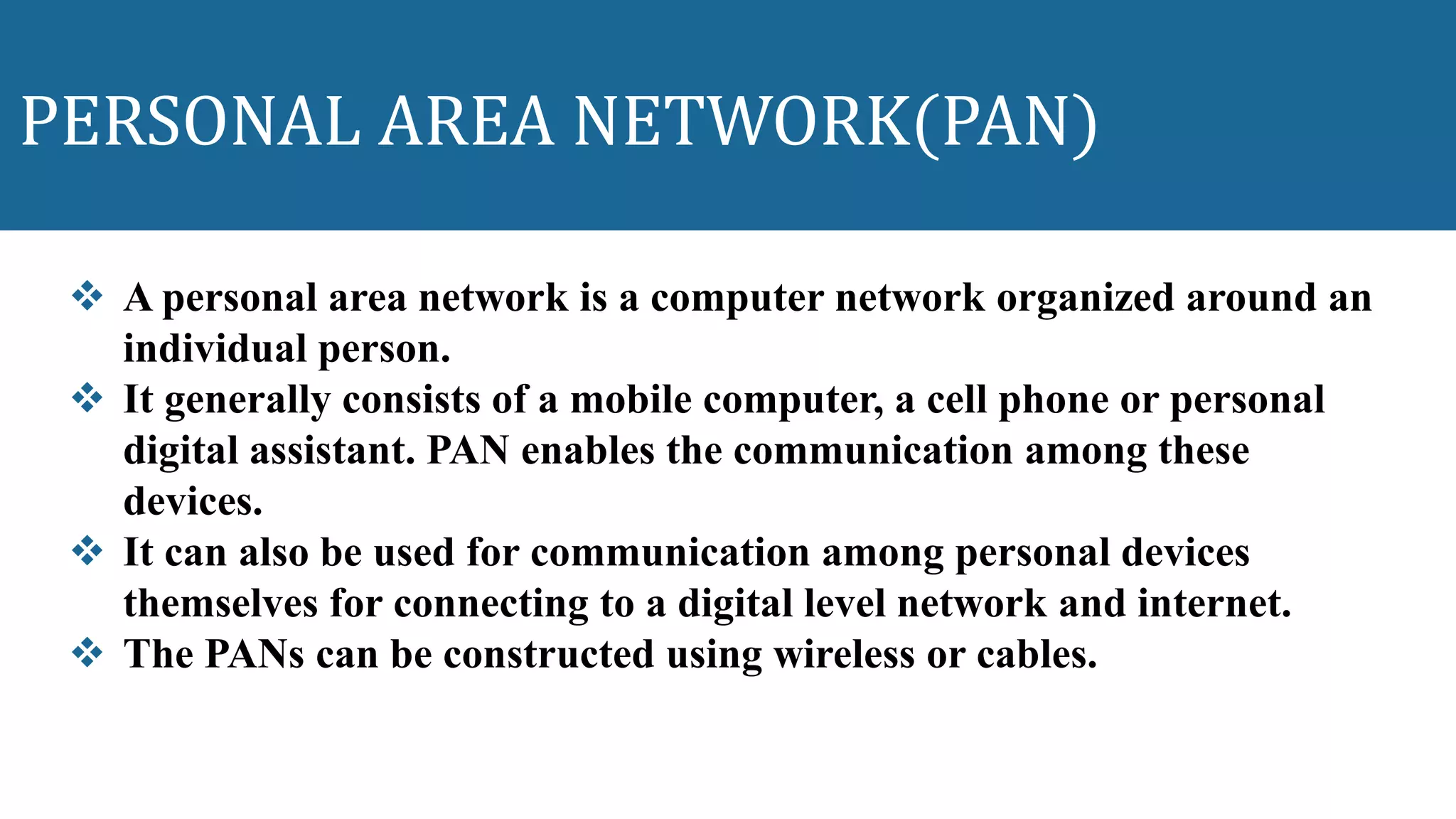 PERSONAL AREA NETWORK(PAN)
 A personal area network is a computer network organized around an
individual person.
 It generally consists of a mobile computer, a cell phone or personal
digital assistant. PAN enables the communication among these
devices.
 It can also be used for communication among personal devices
themselves for connecting to a digital level network and internet.
 The PANs can be constructed using wireless or cables.
 