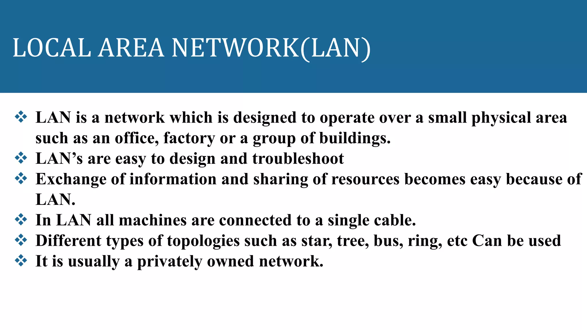 LOCAL AREA NETWORK(LAN)
 LAN is a network which is designed to operate over a small physical area
such as an office, factory or a group of buildings.
 LAN’s are easy to design and troubleshoot
 Exchange of information and sharing of resources becomes easy because of
LAN.
 In LAN all machines are connected to a single cable.
 Different types of topologies such as star, tree, bus, ring, etc Can be used
 It is usually a privately owned network.
 