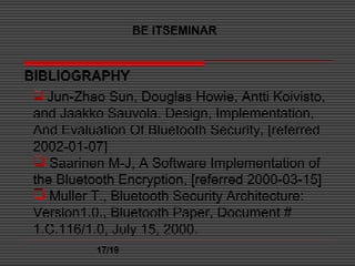 BE ITSEMINAR
17/19
BIBLIOGRAPHY
 Jun-Zhao Sun, Douglas Howie, Antti Koivisto,
and Jaakko Sauvola. Design, Implementation,
And Evaluation Of Bluetooth Security, [referred
2002-01-07]
 Saarinen M-J, A Software Implementation of
the Bluetooth Encryption, [referred 2000-03-15]
 Muller T., Bluetooth Security Architecture:
Version1.0., Bluetooth Paper, Document #
1.C.116/1.0, July 15, 2000.
 