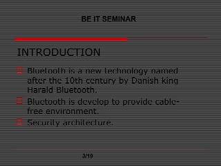 INTRODUCTION
 Bluetooth is a new technology named
after the 10th century by Danish king
Harald Bluetooth.
 Bluetooth is develop to provide cable-
free environment.
 Security architecture.
BE IT SEMINAR
3/19
 