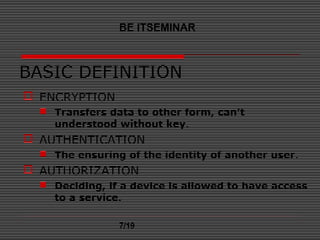 BASIC DEFINITION
 ENCRYPTION
 Transfers data to other form, can’t
understood without key.
 AUTHENTICATION
 The ensuring of the identity of another user.
 AUTHORIZATION
 Deciding, if a device is allowed to have access
to a service.
BE ITSEMINAR
7/19
 