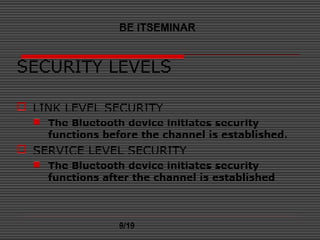 SECURITY LEVELS
 LINK LEVEL SECURITY
 The Bluetooth device initiates security
functions before the channel is established.
 SERVICE LEVEL SECURITY
 The Bluetooth device initiates security
functions after the channel is established
BE ITSEMINAR
9/19
 