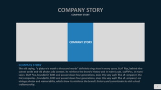 5
COMPANY STORY
COMPANY STORY
COMPANY STORY
COMPANY STORY
The old saying, “a picture is worth a thousand words” definitely rings true in many cases. Staff Pics, behind-the-
scenes peeks and old photos add context. its reinforce the brand’s history and in many cases. Staff Pics, in many
cases. Staff Pics, founded in 1895 and passed down four generations, does this very well. The of company’s the
Hat companies., founded in 1895 and passed down four generations, does this very well. The of company’s on
vintage photos and memorabilia, which show its reinforce the brand’s history and commitment to old-school
craftsmanship.
 