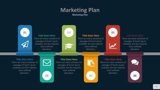 Marketing Plan
Marketing Plan
62
01
Title Goes Here
There are many variations of
passages of lorem ipsum
available, but the majority
have suffered
alteration.
02
Title Goes Here
There are many variations of
passages of lorem ipsum
available, but the majority
have suffered
alteration.
03
Title Goes Here
There are many variations of
passages of lorem ipsum
available, but the majority
have suffered
alteration.
04
Title Goes Here
There are many variations of
passages of lorem ipsum
available, but the majority
have suffered
alteration.
05
Title Goes Here
There are many variations of
passages of lorem ipsum
available, but the majority
have suffered
alteration.
06
Title Goes Here
There are many variations of
passages of lorem ipsum
available, but the majority
have suffered
alteration.
 