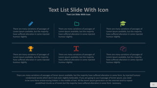 83
Text List Slide With Icon
Text List Slide With Icon
There are many variations of passages of
Lorem Ipsum available, but the majority
have suffered alteration in some injected
humour slightly
There are many variations of passages of
Lorem Ipsum available, but the majority
have suffered alteration in some injected
humour slightly
There are many variations of passages of
Lorem Ipsum available, but the majority
have suffered alteration in some injected
humour slightly
There are many variations of passages of
Lorem Ipsum available, but the majority
have suffered alteration in some injected
humour slightly
There are many variations of passages of
Lorem Ipsum available, but the majority
have suffered alteration in some injected
humour slightly
There are many variations of passages of
Lorem Ipsum available, but the majority
have suffered alteration in some injected
humour slightly
There are many variations of passages of lorem ipsum available, but the majority have suffered alteration in some form, by injected humour
randomized words which don't look even slightly believable. If you are going to use A passage of lorem ipsum, you need
to be sure there embarrassing hidden in the middle of text. All the lorem ipsum generators on the internet tend to repeat
predefined chunks as of lorem but the majority have suffered alteration in some form necessary.
 