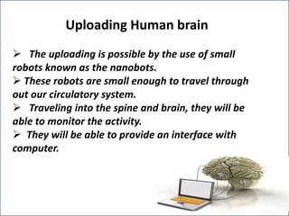 Uploading Human brain
 The uploading is possible by the use of small
robots known as the nanobots.
 These robots are small enough to travel through
out our circulatory system.
 Traveling into the spine and brain, they will be
able to monitor the activity.
 They will be able to provide an interface with
computer.

 