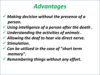 Advantages
 Making decision without the presence of a
person.
 Using intelligence of a person after the death .
 Understanding the activities of animals .
 Allowing the deaf to hear via direct nerve.
 Stimulation.
 Can be utilized in the case of "short term
memory".
 Remembering things without any effort.

 