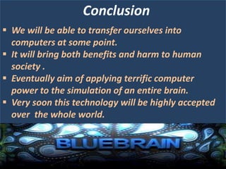 Conclusion
 We will be able to transfer ourselves into
computers at some point.
 It will bring both benefits and harm to human
society .
 Eventually aim of applying terrific computer
power to the simulation of an entire brain.
 Very soon this technology will be highly accepted
over the whole world.

 