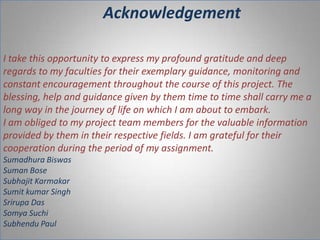 Acknowledgement
I take this opportunity to express my profound gratitude and deep
regards to my faculties for their exemplary guidance, monitoring and
constant encouragement throughout the course of this project. The
blessing, help and guidance given by them time to time shall carry me a
long way in the journey of life on which I am about to embark.
I am obliged to my project team members for the valuable information
provided by them in their respective fields. I am grateful for their
cooperation during the period of my assignment.
Sumadhura Biswas
Suman Bose
Subhajit Karmakar
Sumit kumar Singh
Srirupa Das
Somya Suchi
Subhendu Paul

 