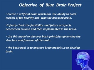 Objective of Blue Brain Project
• Create a artificial brain which has the ability to build
models of the healthy and scan the diseased brain.
•It firstly check the feasibility and future prospects
neocortical column and then implemented in the brain.
• Use this model to discover basic principles governing the
structure and function of the brain.
• The basic goal is to improve brain models i.e to develop
brain.

 