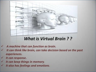 What is Virtual Brain ? ?
 A machine that can function as brain.
 It can think like brain, can take decision based on the past
experiences.
 It can response.
 It can keep things in memory.
 It also has feelings and emotions.

 