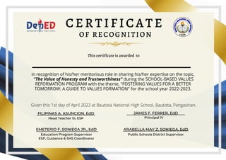 C E R T I F I C A T E
OF RECOGNITION
Given this 1st day of April 2023 at Bautista National High School, Bautista, Pangasinan.
This certificate is awarded to
FILIPINAS A. ASUNCION, EdD
Head Teacher III, ESP
EMETERIO F. SONIEGA JR., EdD
Education Program Supervisor
ESP, Guidance & SHS Coordinator
JAMES F. FERRER, EdD
Principal IV
ARABELLA MAY Z. SONIEGA, EdD
Public Schools District Supervisor
in recognition of his/her meritorious role in sharing his/her expertise on the topic,
“The Value of Honesty and Trustworthiness” during the SCHOOL-BASED VALUES
REFORMATION PROGRAM with the theme, "FOSTERING VALUES FOR A BETTER
TOMORROW: A GUIDE TO VALUES FORMATION" for the school year 2022-2023.
 