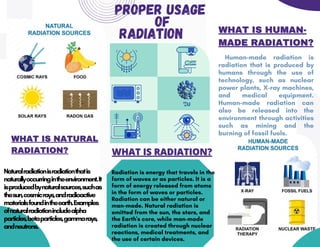 WHAT IS RADIATION?
WHAT IS RADIATION?
PROPER USAGE
OF
RADIATION
Human-made radiation is
radiation that is produced by
humans through the use of
technology, such as nuclear
power plants, X-ray machines,
and medical equipment.
Human-made radiation can
also be released into the
environment through activities
such as mining and the
burning of fossil fuels.
Radiation is energy that travels in the
form of waves or as particles. It is a
form of energy released from atoms
in the form of waves or particles.
Radiation can be either natural or
man-made. Natural radiation is
emitted from the sun, the stars, and
the Earth's core, while man-made
radiation is created through nuclear
reactions, medical treatments, and
the use of certain devices.
WHAT IS NATURAL
WHAT IS NATURAL
RADIATION?
RADIATION?
Naturalradiationisradiationthatis
naturallyoccurringintheenvironment.It
isproducedbynaturalsources,suchas
thesun,cosmicrays,andradioactive
materialsfoundintheearth.Examples
ofnaturalradiationincludealpha
particles,betaparticles,gammarays,
andneutrons.
WHAT IS HUMAN-
WHAT IS HUMAN-
MADE RADIATION?
MADE RADIATION?
 
