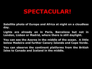 SPECTACULAR! Satellite photo of Europe and Africa at night on a cloudless day. Lights are already on in Paris, Barcelona but not in London, Lisbon or Madrid, where there is still daylight.  You can see the Azores in the middle of the ocean.  A little below Madeira and further Canary Islands and Cape Verde. You can observe the continent platforms from the British Isles to Canada and Iceland in the middle. 