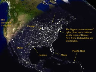 The biggest concentration of lights (from top to bottom) are the cities of Boston, New York, Philadelphia and Washington. Miami Houston Dallas Chicago Still daylight in California. Puerto Rico 