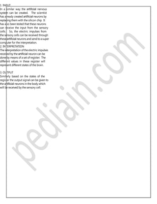 1. INPUT
In a similar way the artiﬁcial nervous
system can be created. The scientist
has already created artiﬁcial neurons by
replacing them with the silicon chip. It
has also been tested that these neurons
can receive the input from the sensory
cells. So, the electric impulses from
the sensory cells can be received through
theseartiﬁcial neurons and send toasuper
computer for the interpretation.
2. INTERPRETATION
The interpretation of the electric impulses
received by the artiﬁcial neuron can be
done by means of a set of register. The
different values in these register will
represent different states of the brain.
3. OUTPUT
Similarly based on the states of the
register the output signal can be given to
the artiﬁcial neurons in the body which
will be received by the sensory cell.
 