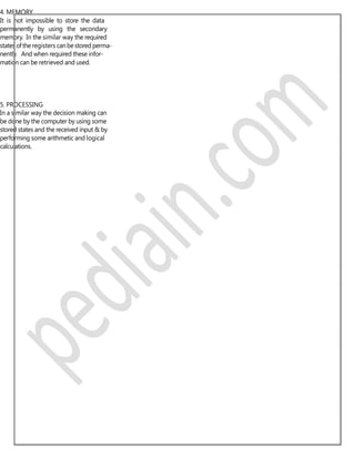 4. MEMORY
It is not impossible to store the data
permanently by using the secondary
memory. In the similar way the required
states oftheregisters canbestored perma-
nently. And when required these infor-
mation can be retrieved and used.
5. PROCESSING
In a similar way the decision making can
be done by the computer by using some
stored states and the received input & by
performing some arithmetic and logical
calculations.
 