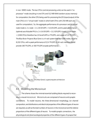 in non- SIMD mode. The two CPUs (central processing units) can be used in “co-
processor” mode (resulting in one CPU and 512 MB RAM (random access memory)
for computation, the other CPU being used for processing the I/O (input/output) of the
main CPU) or in “virtual node” mode (in which both CPUs with 256 MB each are
used for computation). So, the aggregate performance of a processor card in virtual
node mode is: 2 x node = 2 x 2.8 GFLOPS = 5.6 GFLOPS, and its peak performance
(optimaluse ofdoubleFPU) is: 2 x 5.6 GFLOPS = 11.2 GFLOPS. A rack (1,024 nodes
= 2,048 CPUs) therefore has 2.8 teraFLOPS or TFLOPS, and a peak of 5.6 TFLOPS.
The Blue Brain Projects Blue Gene is a 4-rack system that has 4,096 nodes, equal to
8,192 CPUs, with a peak performance of 22.4 TFLOPS. A 64-rack machine should
provide 180 TFLOPS, or 360 TFLOPS at peak performance.
Fig. 4.1. The Blue Gene/L supercomputer architecture
4.3 Modelling the Microcircuit
The scheme shows the minimal essential building blocks required to recon-
struct a neural microcircuit. Microcircuits are composed of neurons and synaptic
connections. To model neurons, the three-dimensional morphology, ion channel
composition, and distributions and electrical properties of the different types of neuron
are required, as well as the total numbers of neurons in the microcircuit and the relative
proportions of the different types of neuron. To model synaptic connections, the
physiological and pharmacological properties of the different types of synapse that
 